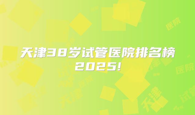 天津38岁试管医院排名榜2025!