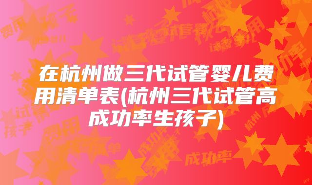 在杭州做三代试管婴儿费用清单表(杭州三代试管高成功率生孩子)