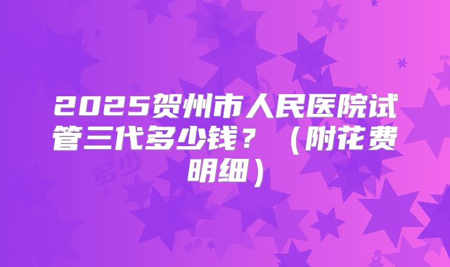 2025贺州市人民医院试管三代多少钱？（附花费明细）