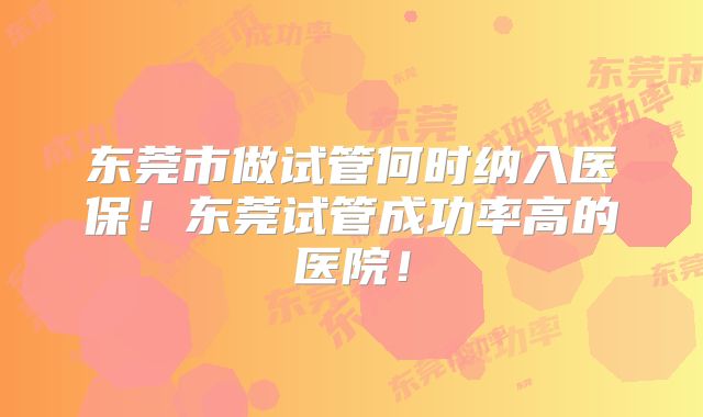 东莞市做试管何时纳入医保!东莞试管成功率高的医院!
