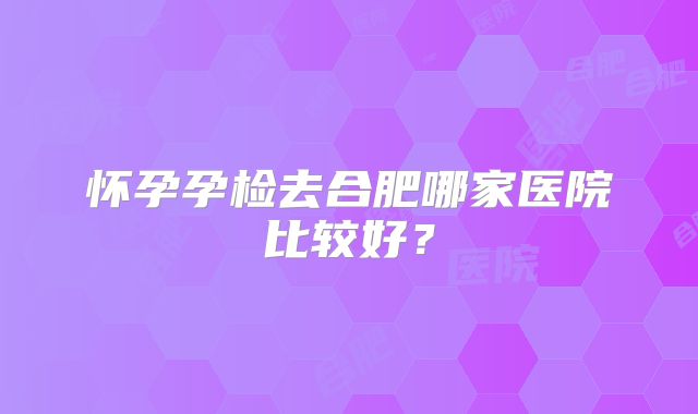 怀孕孕检去合肥哪家医院比较好？