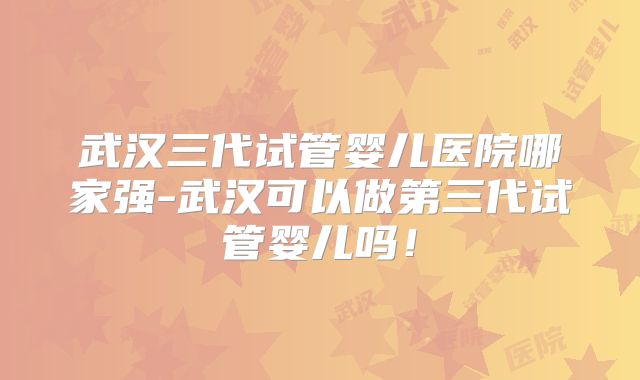 武汉三代试管婴儿医院哪家强-武汉可以做第三代试管婴儿吗!