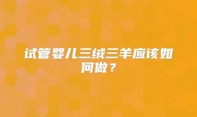 试管婴儿三绒三羊应该如何做？