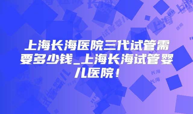 上海长海医院三代试管需要多少钱_上海长海试管婴儿医院！