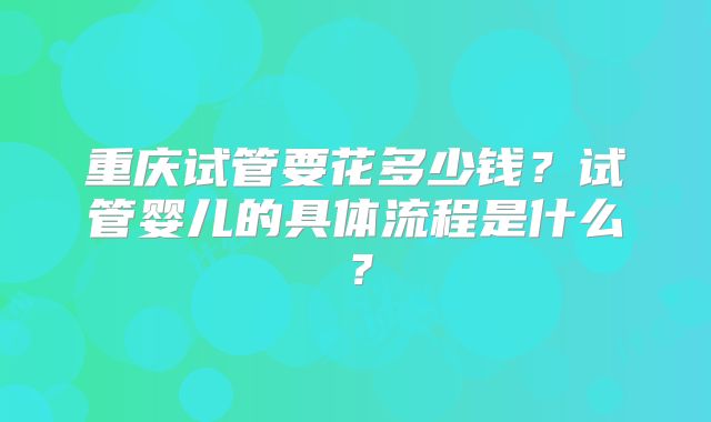 重庆试管要花多少钱?试管婴儿的具体流程是什么?