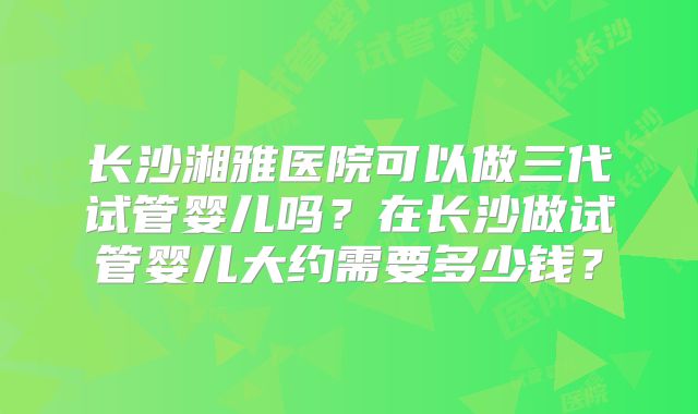 长沙湘雅医院可以做三代试管婴儿吗？在长沙做试管婴儿大约需要多少钱？