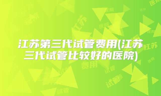 江苏第三代试管费用(江苏三代试管比较好的医院)