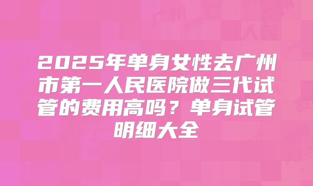 2025年单身女性去广州市第一人民医院做三代试管的费用高吗?单身试管明细大全