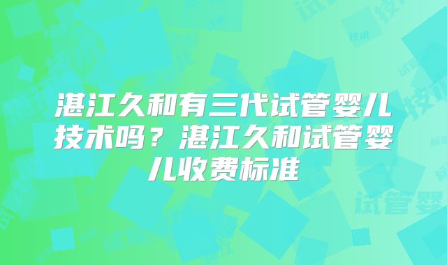 湛江久和有三代试管婴儿技术吗?湛江久和试管婴儿收费标准