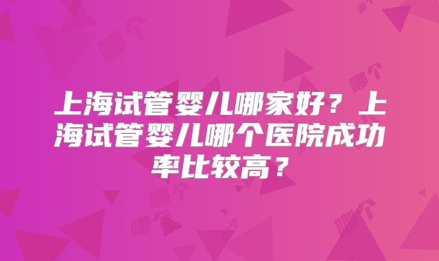 上海试管婴儿哪家好?上海试管婴儿哪个医院成功率比较高?