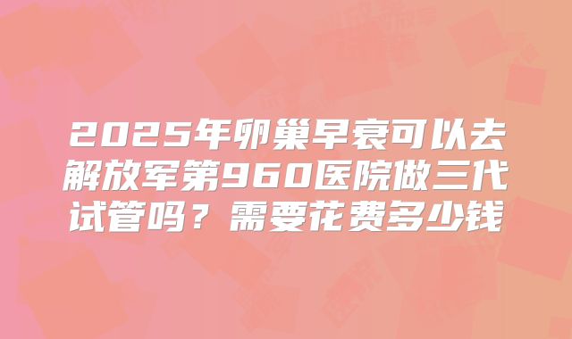 2025年卵巢早衰可以去解放军第960医院做三代试管吗?需要花费多少钱
