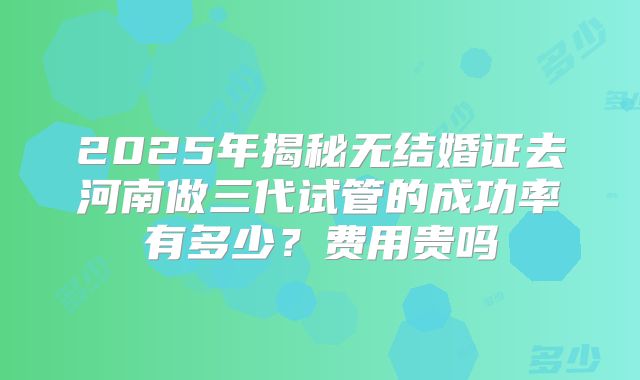 2025年揭秘无结婚证去河南做三代试管的成功率有多少？费用贵吗