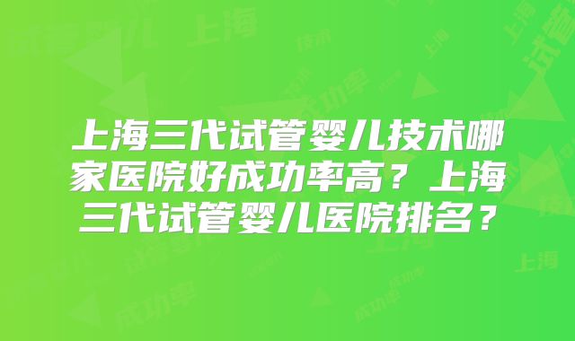 上海三代试管婴儿技术哪家医院好成功率高？上海三代试管婴儿医院排名？