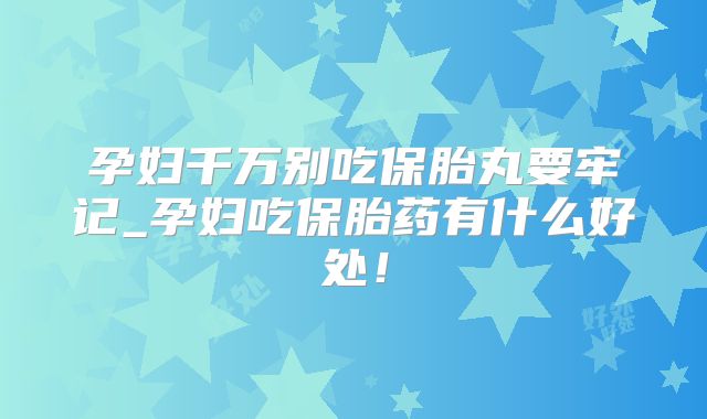 孕妇千万别吃保胎丸要牢记_孕妇吃保胎药有什么好处！