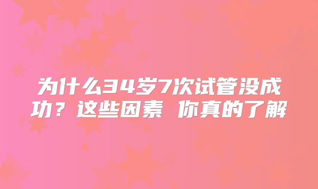 为什么34岁7次试管没成功?这些因素 你真的了解
