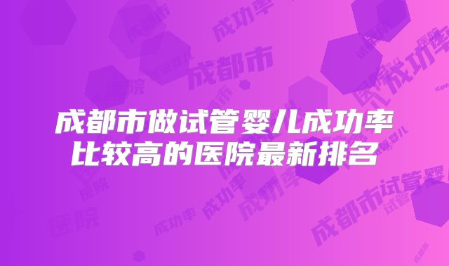 成都市做试管婴儿成功率比较高的医院最新排名