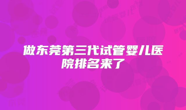 做东莞第三代试管婴儿医院排名来了