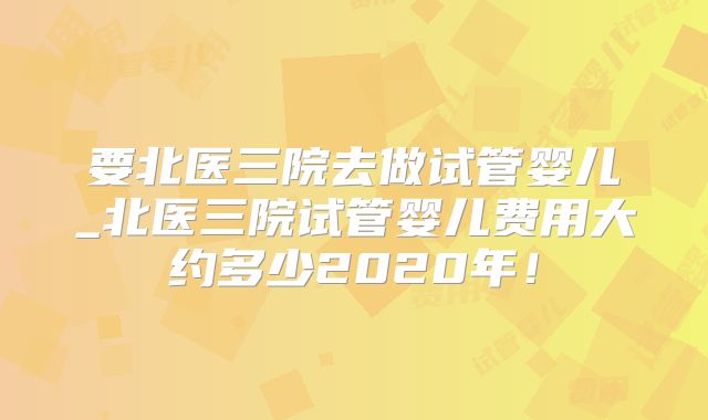 要北医三院去做试管婴儿_北医三院试管婴儿费用大约多少2020年!