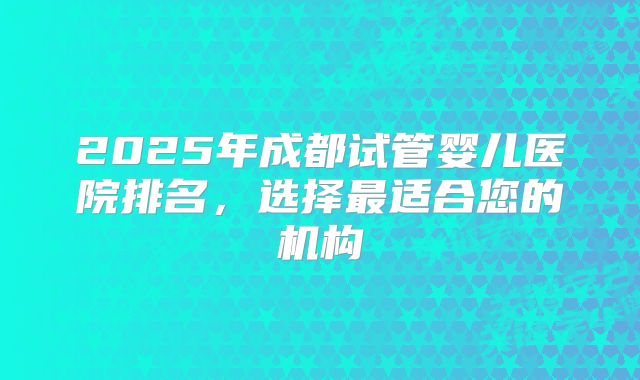 2025年成都试管婴儿医院排名，选择最适合您的机构