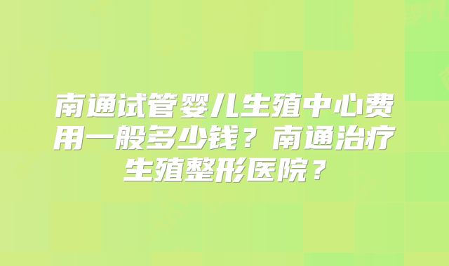 南通试管婴儿生殖中心费用一般多少钱?南通治疗生殖整形医院?