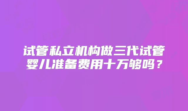 试管私立机构做三代试管婴儿准备费用十万够吗?