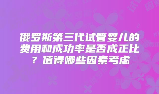 俄罗斯第三代试管婴儿的费用和成功率是否成正比?值得哪些因素考虑