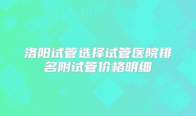 洛阳试管选择试管医院排名附试管价格明细