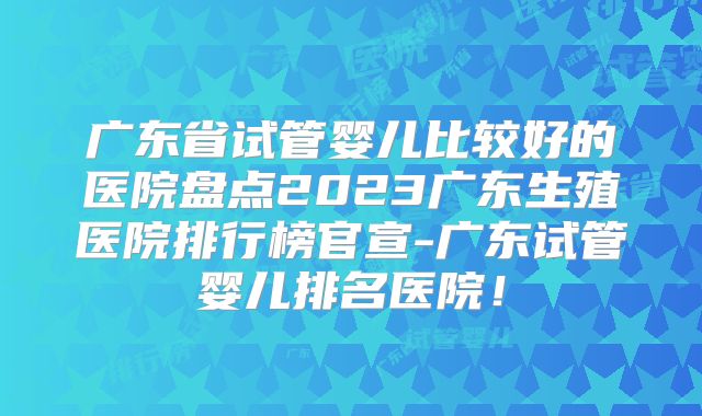 广东省试管婴儿比较好的医院盘点2023广东生殖医院排行榜官宣-广东试管婴儿排名医院!