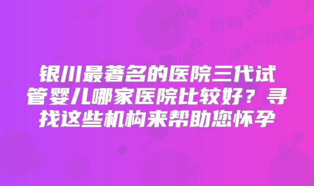 银川最著名的医院三代试管婴儿哪家医院比较好？寻找这些机构来帮助您怀孕