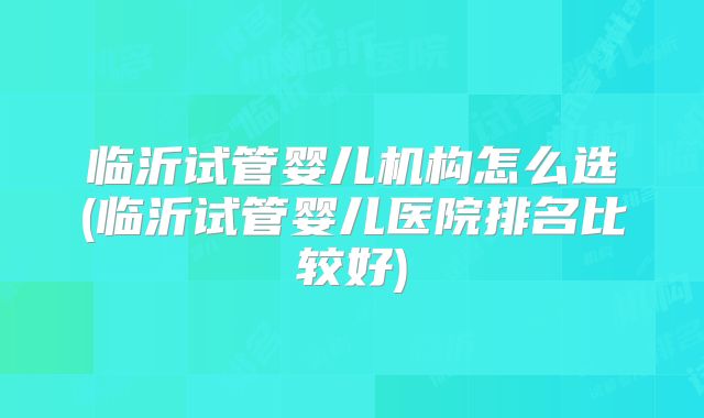 临沂试管婴儿机构怎么选(临沂试管婴儿医院排名比较好)