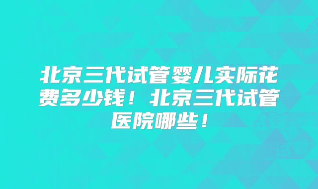 北京三代试管婴儿实际花费多少钱！北京三代试管医院哪些！