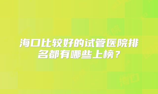 海口比较好的试管医院排名都有哪些上榜?