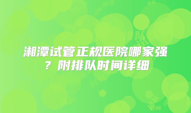 湘潭试管正规医院哪家强？附排队时间详细