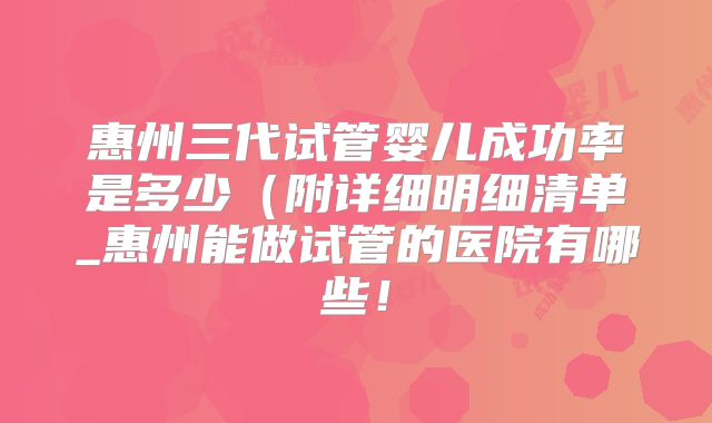 惠州三代试管婴儿成功率是多少(附详细明细清单_惠州能做试管的医院有哪些!