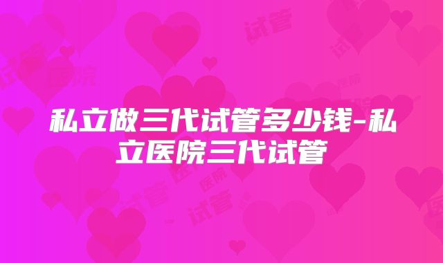 私立做三代试管多少钱-私立医院三代试管