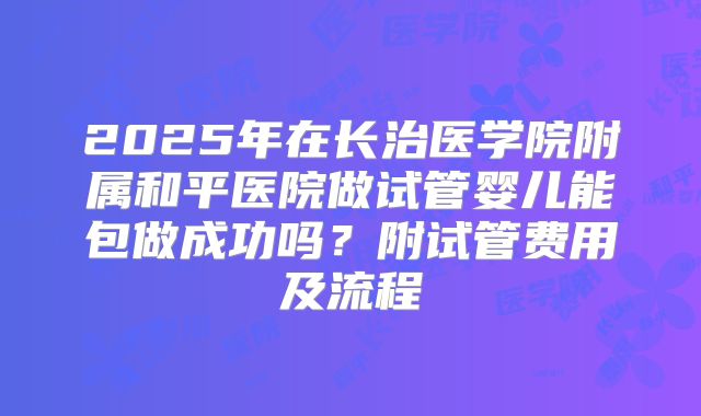 2025年在长治医学院附属和平医院做试管婴儿能包做成功吗？附试管费用及流程