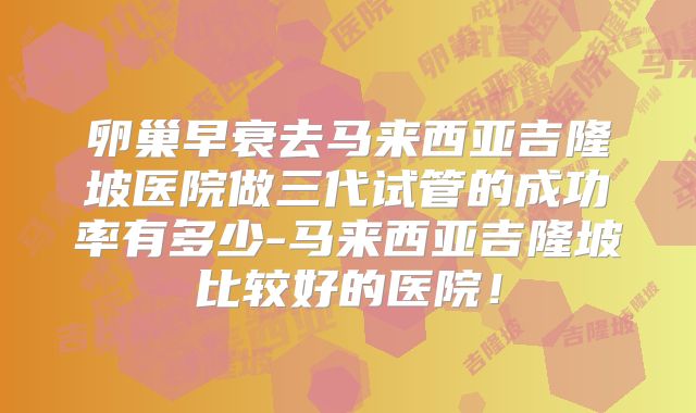 卵巢早衰去马来西亚吉隆坡医院做三代试管的成功率有多少-马来西亚吉隆坡比较好的医院!