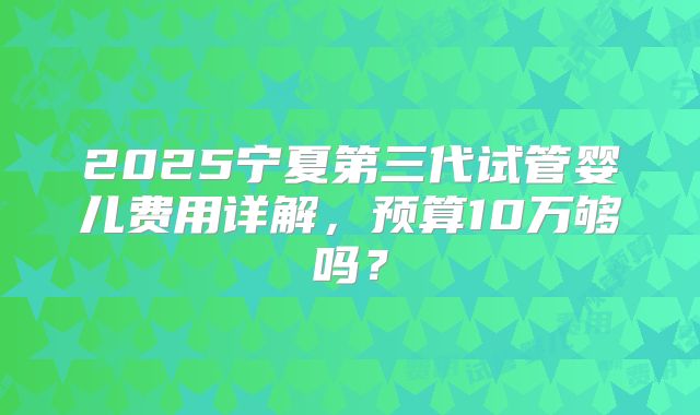 2025宁夏第三代试管婴儿费用详解，预算10万够吗？