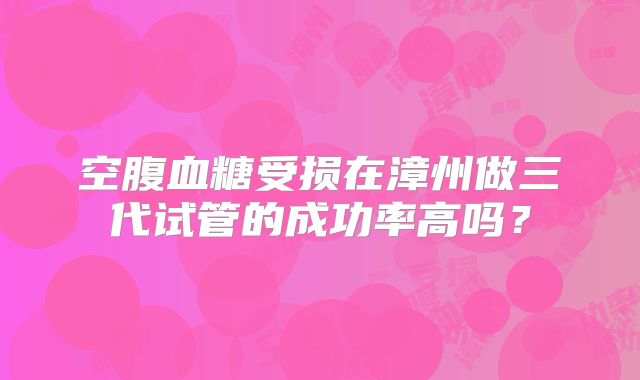 空腹血糖受损在漳州做三代试管的成功率高吗?