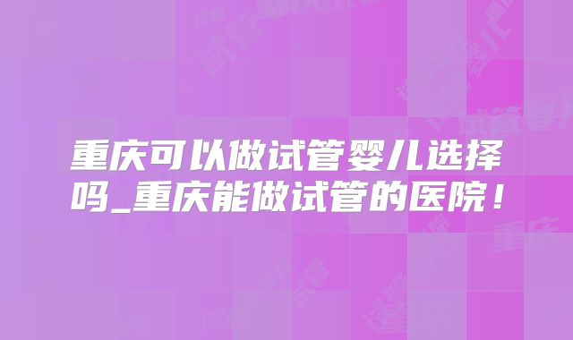 重庆可以做试管婴儿选择吗_重庆能做试管的医院！