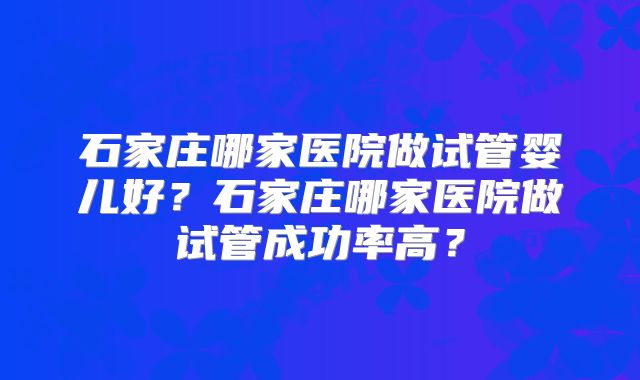 石家庄哪家医院做试管婴儿好？石家庄哪家医院做试管成功率高？