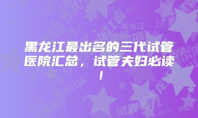 黑龙江最出名的三代试管医院汇总,试管夫妇必读!