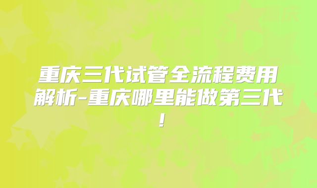 重庆三代试管全流程费用解析-重庆哪里能做第三代!