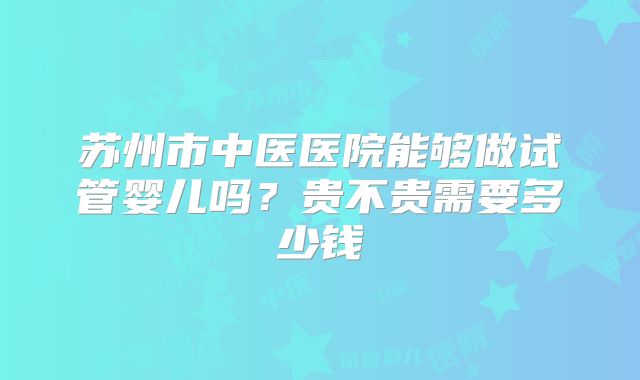 苏州市中医医院能够做试管婴儿吗？贵不贵需要多少钱