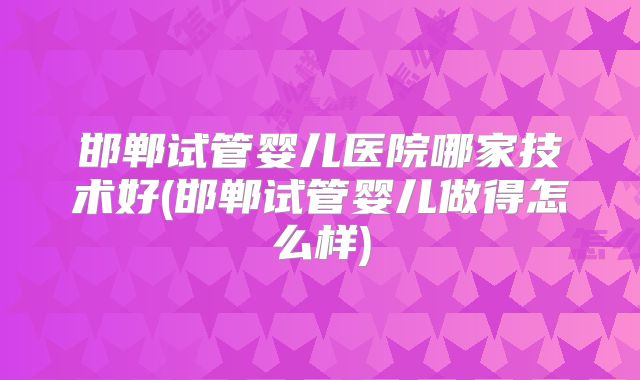 邯郸试管婴儿医院哪家技术好(邯郸试管婴儿做得怎么样)