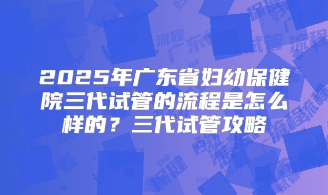 2025年广东省妇幼保健院三代试管的流程是怎么样的?三代试管攻略