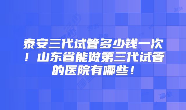 泰安三代试管多少钱一次！山东省能做第三代试管的医院有哪些！