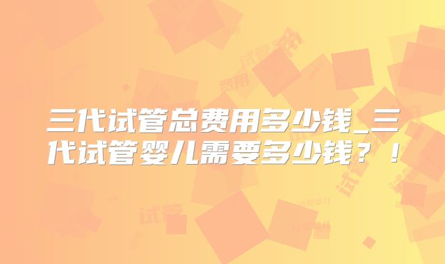 三代试管总费用多少钱_三代试管婴儿需要多少钱?!