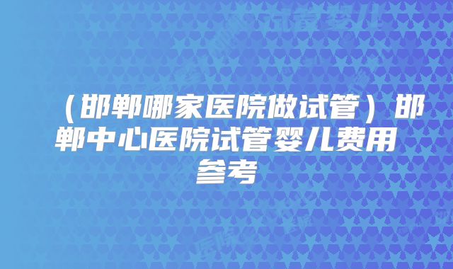 (邯郸哪家医院做试管)邯郸中心医院试管婴儿费用参考