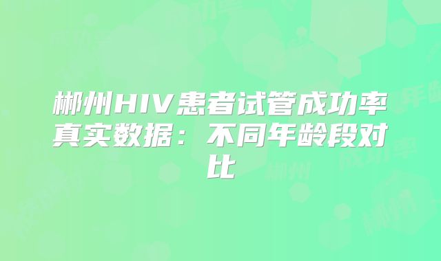 郴州HIV患者试管成功率真实数据：不同年龄段对比